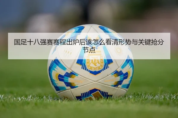 国足十八强赛赛程出炉后该怎么看清形势与关键抢分节点